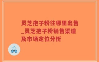 灵芝孢子粉往哪里出售_灵芝孢子粉销售渠道及市场定位分析