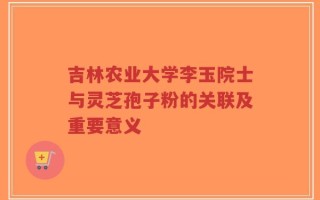 吉林农业大学李玉院士与灵芝孢子粉的关联及重要意义
