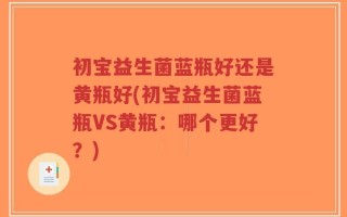 初宝益生菌蓝瓶好还是黄瓶好(初宝益生菌蓝瓶VS黄瓶：哪个更好？)