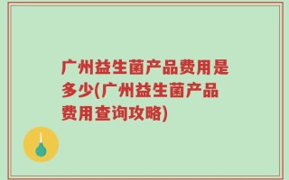 广州益生菌产品费用是多少(广州益生菌产品费用查询攻略)