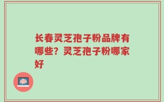 长春灵芝孢子粉品牌有哪些？灵芝孢子粉哪家好