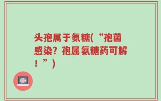 头孢属于氨糖(“孢菌感染？孢属氨糖药可解！”)
