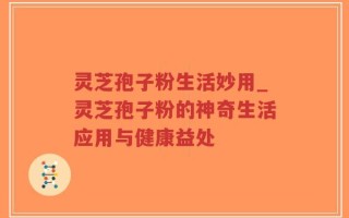 灵芝孢子粉生活妙用_灵芝孢子粉的神奇生活应用与健康益处