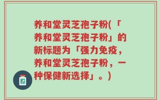 养和堂灵芝孢子粉(「养和堂灵芝孢子粉」的新标题为「强力免疫，养和堂灵芝孢子粉，一种保健新选择」。)
