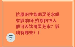 抗原阳性能喝灵芝水吗有影响吗(抗原阳性人群可否饮用灵芝水？影响有哪些？)