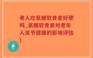 老人吃氨糖软骨素好使吗_氨糖软骨素对老年人关节健康的影响评估)