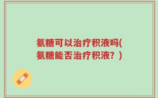 氨糖可以治疗积液吗(氨糖能否治疗积液？)