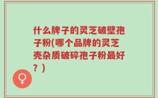 什么牌子的灵芝破壁孢子粉(哪个品牌的灵芝壳杂质破碎孢子粉最好？)