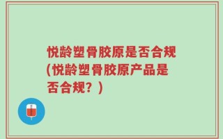 悦龄塑骨胶原是否合规(悦龄塑骨胶原产品是否合规？)