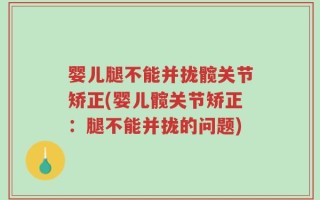 婴儿腿不能并拢髋关节矫正(婴儿髋关节矫正：腿不能并拢的问题)