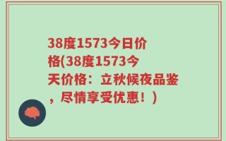 38度1573今日价格(38度1573今天价格：立秋候夜品鉴，尽情享受优惠！)