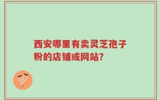 西安哪里有卖灵芝孢子粉的店铺或网站？