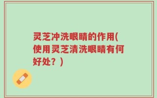 灵芝冲洗眼睛的作用(使用灵芝清洗眼睛有何好处？)