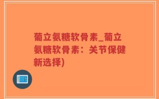 葡立氨糖软骨素_葡立氨糖软骨素：关节保健新选择)