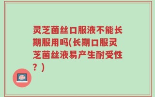 灵芝菌丝口服液不能长期服用吗(长期口服灵芝菌丝液易产生耐受性？)