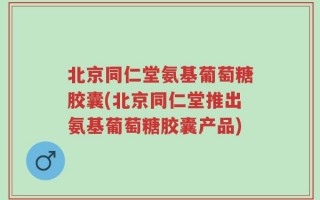 北京同仁堂氨基葡萄糖胶囊(北京同仁堂推出氨基葡萄糖胶囊产品)