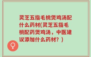 灵芝五指毛桃煲鸡汤配什么药材(灵芝五指毛桃配药煲鸡汤，中医建议添加什么药材？)