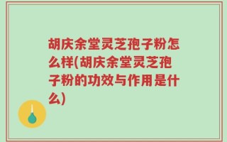 胡庆余堂灵芝孢子粉怎么样(胡庆余堂灵芝孢子粉的功效与作用是什么)