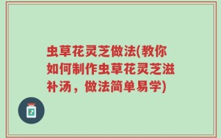 虫草花灵芝做法(教你如何制作虫草花灵芝滋补汤，做法简单易学)