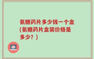 氨糖药片多少钱一个盒(氨糖药片盒装价格是多少？)