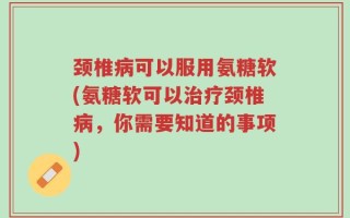颈椎病可以服用氨糖软(氨糖软可以治疗颈椎病，你需要知道的事项)