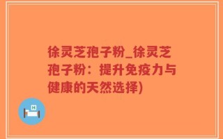 徐灵芝孢子粉_徐灵芝孢子粉：提升免疫力与健康的天然选择)