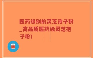 医药级别的灵芝孢子粉_高品质医药级灵芝孢子粉)