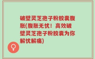 破壁灵芝孢子粉胶囊腹胀(腹胀无忧！高效破壁灵芝孢子粉胶囊为你解忧解痛)