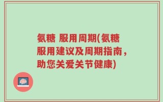 氨糖 服用周期(氨糖服用建议及周期指南，助您关爱关节健康)