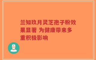 兰知玖月灵芝孢子粉效果显著 为健康带来多重积极影响