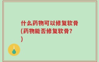 什么药物可以修复软骨(药物能否修复软骨？)
