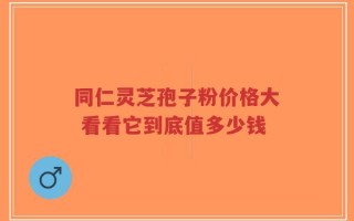 同仁灵芝孢子粉价格大 看看它到底值多少钱