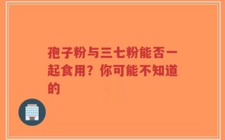 孢子粉与三七粉能否一起食用？你可能不知道的