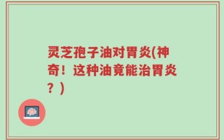 灵芝孢子油对胃炎(神奇！这种油竟能治胃炎？)