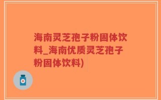 海南灵芝孢子粉固体饮料_海南优质灵芝孢子粉固体饮料)