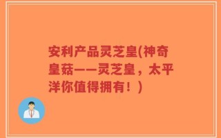 安利产品灵芝皇(神奇皇菇——灵芝皇，太平洋你值得拥有！)