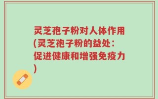 灵芝孢子粉对人体作用(灵芝孢子粉的益处：促进健康和增强免疫力)