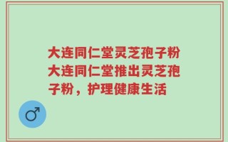 大连同仁堂灵芝孢子粉大连同仁堂推出灵芝孢子粉，护理健康生活