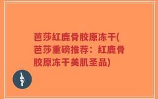 芭莎红鹿骨胶原冻干(芭莎重磅推荐：红鹿骨胶原冻干美肌圣品)