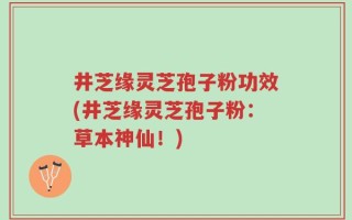 井芝缘灵芝孢子粉功效(井芝缘灵芝孢子粉：草本神仙！)