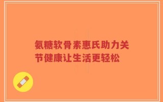 氨糖软骨素惠氏助力关节健康让生活更轻松