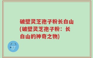 破壁灵芝孢子粉长白山(破壁灵芝孢子粉：长白山的神奇之物)