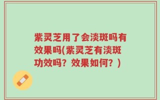 紫灵芝用了会淡斑吗有效果吗(紫灵芝有淡斑功效吗？效果如何？)