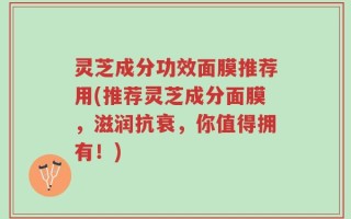 灵芝成分功效面膜推荐用(推荐灵芝成分面膜，滋润抗衰，你值得拥有！)