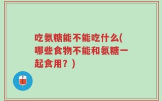 吃氨糖能不能吃什么(哪些食物不能和氨糖一起食用？)