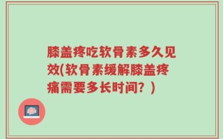 膝盖疼吃软骨素多久见效(软骨素缓解膝盖疼痛需要多长时间？)