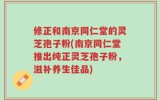 修正和南京同仁堂的灵芝孢子粉(南京同仁堂推出纯正灵芝孢子粉，滋补养生佳品)