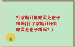 打溶脂针能吃灵芝孢子粉吗(打了溶脂针还能吃灵芝孢子粉吗？)