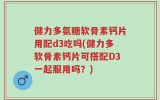 健力多氨糖软骨素钙片用配d3吃吗(健力多软骨素钙片可搭配D3一起服用吗？)