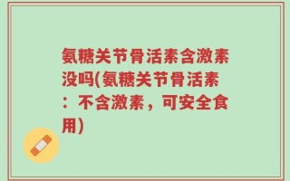 氨糖关节骨活素含激素没吗(氨糖关节骨活素：不含激素，可安全食用)
